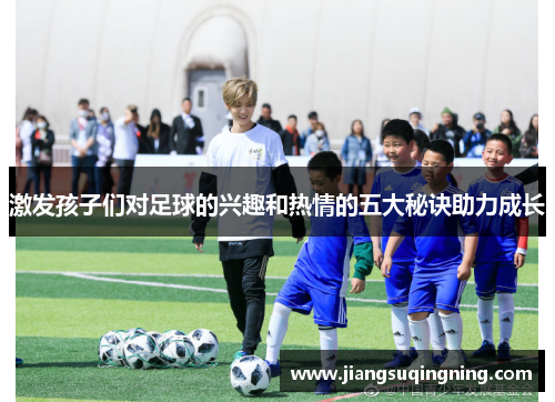 激发孩子们对足球的兴趣和热情的五大秘诀助力成长 激发孩子们对足球的兴趣和热情的五大秘诀助力成长