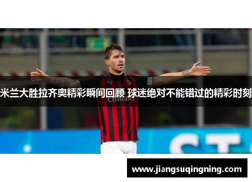 米兰大胜拉齐奥精彩瞬间回顾 球迷绝对不能错过的精彩时刻 米兰大胜拉齐奥精彩瞬间回顾 球迷绝对不能错过的精彩时刻