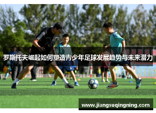 罗斯托夫崛起如何塑造青少年足球发展趋势与未来潜力